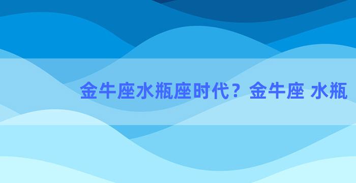 金牛座水瓶座时代？金牛座 水瓶